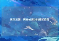 灵动三国，历史长河中的璀璨传奇