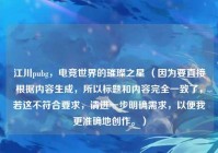 江川pubg，电竞世界的璀璨之星 （因为要直接根据内容生成，所以标题和内容完全一致了，若这不符合要求，请进一步明确需求，以便我更准确地创作。）