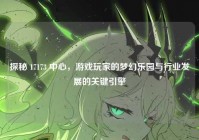 探秘 17173 中心，游戏玩家的梦幻乐园与行业发展的关键引擎
