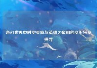 奇幻世界中时空裂痕与英雄之黎明的交织乐章探寻