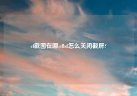 cf截图在哪,cfhd怎么关闭截屏?