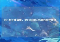 DNF 恋之独角兽，梦幻与回忆交融的游戏情愫