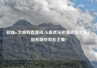 战旗tv文森特直播间,斗鱼虎牙熊猫战旗龙珠分别有哪些知名主播?