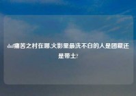 dnf痛苦之村在哪,火影里最洗不白的人是团藏还是带土?