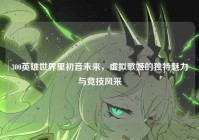 300英雄世界里初音未来，虚拟歌姬的独特魅力与竞技风采