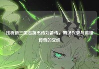 浅析新三国志英杰传刘备传，蜀汉兴衰与英雄传奇的交织