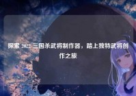 探索 2022 三国杀武将制作器，踏上独特武将创作之旅