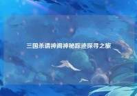 三国杀请神阁神秘踪迹探寻之旅