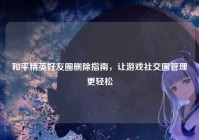 和平精英好友圈删除指南,让游戏社交圈管理更轻松