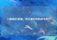 三国战纪2武器，风云变幻中的战斗利刃