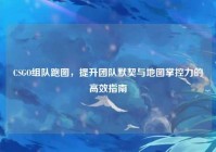 CSGO组队跑图，提升团队默契与地图掌控力的高效指南