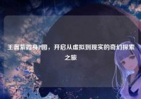 王者紫霞身P图，开启从虚拟到现实的奇幻探索之旅