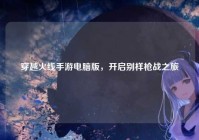 穿越火线手游电脑版，开启别样枪战之旅