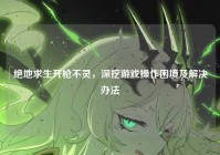 绝地求生开枪不灵，深挖游戏操作困境及解决办法