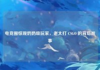 电竞圈惊现奶奶级玩家,老太打 CSGO 的背后故事