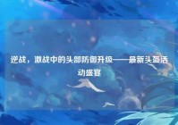 逆战，激战中的头部防御升级——最新头盔活动盛宴