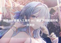 探寻 DNF 客服人工服务 QQ，解决游戏疑难的有效途径