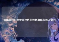 探秘最终幻想零式存档的独特奥秘与迷人魅力