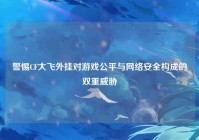 警惕CF大飞外挂对游戏公平与网络安全构成的双重威胁