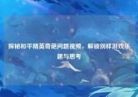 探秘和平精英奇葩问题视频,解锁别样游戏乐趣与思考