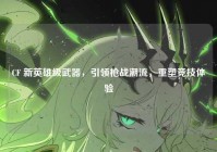 CF 新英雄级武器，引领枪战潮流，重塑竞技体验