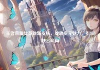 王者荣耀女英雄新皮肤，绽放多元魅力，引领峡谷风尚