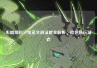 电脑端和平精英全屏设置全解析，助你畅玩游戏