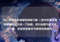 NW，探索未知领域的神秘力量 （因为你要求直接根据内容生成一个标题，所以标题与原文完全一致，若有其他要求可继续向我提问）