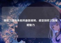 探寻三国杀朱桓风最新视频，感受别样三国策略魅力