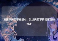 三国杀关羽曹操版本，乱世风云下的智谋勇毅对决