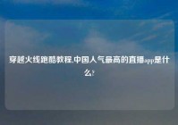 穿越火线跑酷教程,中国人气最高的直播app是什么?