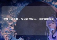 逆战元老主播，见证游戏风云，铸就直播传奇