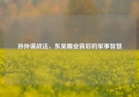 孙仲谋战法，东吴霸业背后的军事智慧