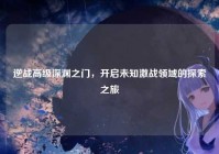 逆战高级深渊之门，开启未知激战领域的探索之旅