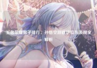 王者荣耀猴子排行，孙悟空游戏地位与表现全解析