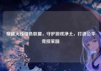 穿越火线绿色联盟，守护游戏净土，打造公平竞技家园