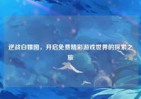 逆战白嫖图，开启免费精彩游戏世界的探索之旅