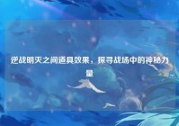 逆战明灭之间道具效果，探寻战场中的神秘力量