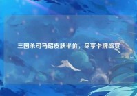 三国杀司马昭皮肤半价，尽享卡牌盛宴