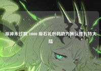 原神未过期 10000 原石礼包码助力畅玩提瓦特大陆