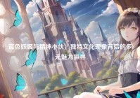 蓝色妖姬与精神小伙，独特文化现象背后的多元魅力探寻