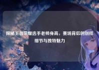 探秘王者荣耀选手老帅身高，赛场背后的别样细节与独特魅力