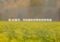 造3还童丹，开启虚拟世界的逆龄奇迹