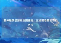 新神雕侠侣游戏地图探秘，江湖画卷里的奇幻之行