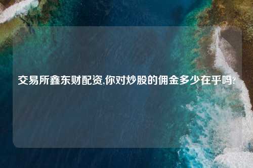 交易所鑫东财配资,你对炒股的佣金多少在乎吗?