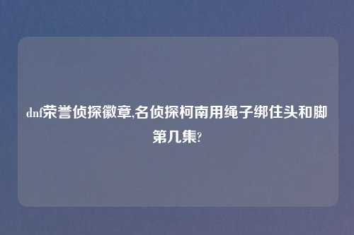 dnf荣誉侦探徽章,名侦探柯南用绳子绑住头和脚第几集?