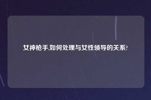 女神枪手,如何处理与女性领导的关系?