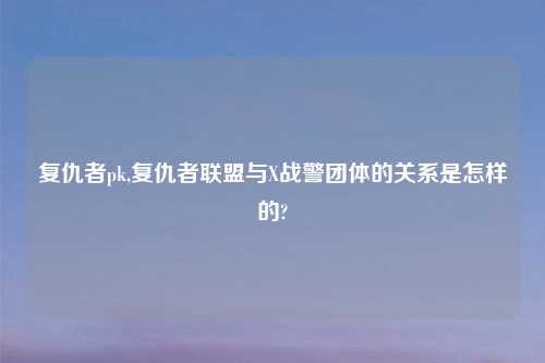 复仇者pk,复仇者联盟与X战警团体的关系是怎样的?