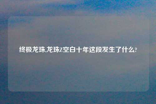 终极龙珠,龙珠Z空白十年这段发生了什么?