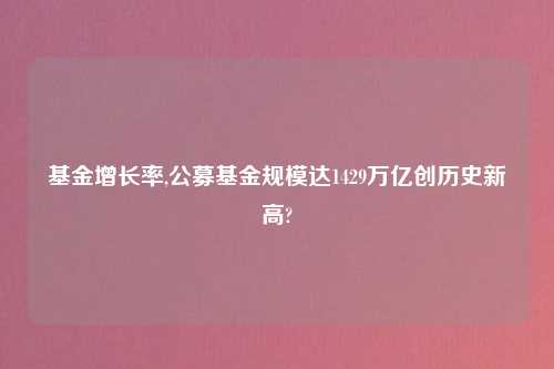 基金增长率,公募基金规模达1429万亿创历史新高?